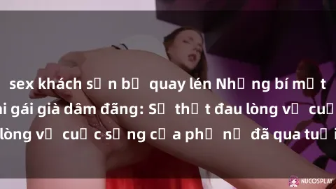 sex khách sạn bị quay lén Những bí mật đằng sau vẻ ngoài gái già dâm đãng: Sự thật đau lòng về cuộc sống của phụ nữ đã qua tuổi thanh xuân