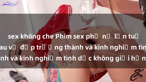 sex không che Phim sex phụ nữ lớn tuổi: Sức hút đằng sau vẻ đẹp trưởng thành và kinh nghiệm tình dục không giới hạn