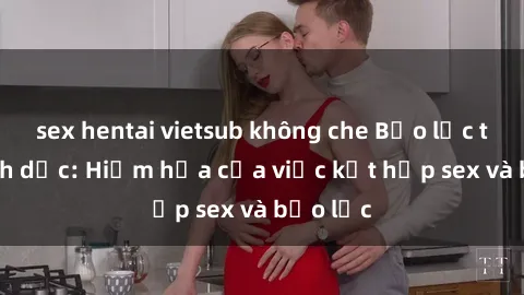 sex hentai vietsub không che Bạo lực trong tình dục: Hiểm họa của việc kết hợp sex và bạo lực