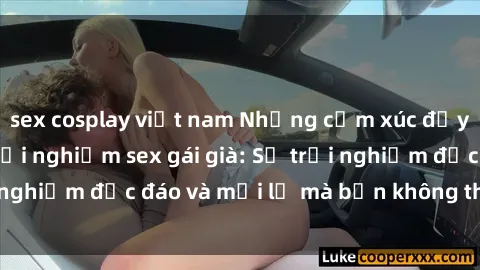 sex cosplay việt nam Những cảm xúc đầy nồng nhiệt khi trải nghiệm sex gái già: Sự trải nghiệm độc đáo và mới lạ mà bạn không thể bỏ qua!