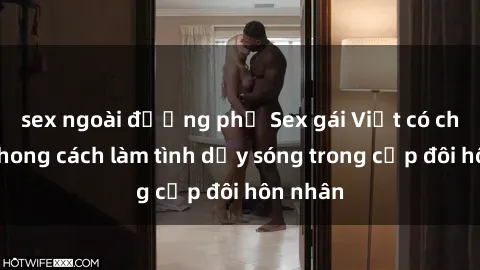 sex ngoài đường phố Sex gái Việt có chồng: Phong cách làm tình dậy sóng trong cặp đôi hôn nhân