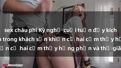 sex châu phi Kỳ nghỉ cuối tuần đầy kích thích: Sex sinh viên trong khách sạn khiến cả hai cảm thấy hưng phấn và thư giãn.