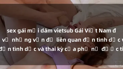 sex gái mại dâm vietsub Gái Việt Nam đã có bầu: Thực hư về những vấn đề liên quan đến tình dục và thai kỳ của phụ nữ được tiết lộ.