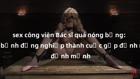 sex công viên Bác sĩ quá nóng bỏng: Khám bệnh đồng nghiệp thành cuộc gặp định mệnh