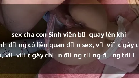 sex cha con Sinh viên bị quay lén khi đang thực hành hành động có liên quan đến sex, vụ việc gây chấn động cộng đồng trường học.