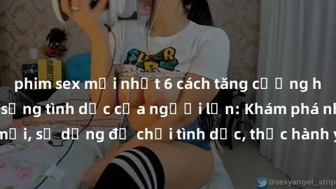 phim sex mới nhất 6 cách tăng cường hạnh phúc cho cuộc sống tình dục của người lớn: Khám phá những hỏa hệ mới, sử dụng đồ chơi tình dục, thực hành yoga giúp tăng cường kích thích, dùng sexting để kích