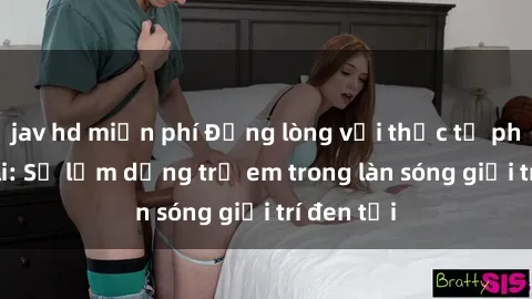 jav hd miễn phí Đắng lòng với thực tế phim sex loli: Sự lạm dụng trẻ em trong làn sóng giải trí đen tối