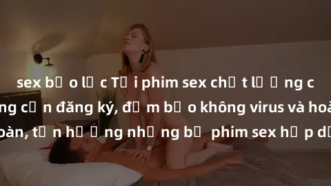 sex bạo lực Tải phim sex chất lượng cao miễn phí không cần đăng ký, đảm bảo không virus và hoàn toàn an toàn, tận hưởng những bộ phim sex hấp dẫn và mới nhất ngay hôm nay.