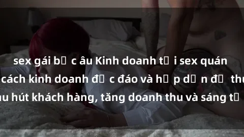 sex gái bắc âu Kinh doanh tại sex quán cà phê: Một phong cách kinh doanh độc đáo và hấp dẫn để thu hút khách hàng, tăng doanh thu và sáng tạo không gian mới lạ.