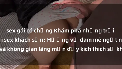 sex gái có chồng Khám phá những trải nghiệm mới lạ với sex khách sạn: Hương vị đam mê ngọt ngào và không gian lãng mạn đầy kích thích sẽ khiến bạn phải mãn nhãn