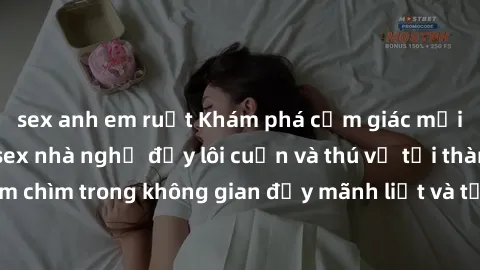 sex anh em ruột Khám phá cảm giác mới lạ với dịch vụ sex nhà nghỉ đầy lôi cuốn và thú vị tại thành phố. Hãy đắm chìm trong không gian đầy mãnh liệt và tận hưởng khoảnh khắc đáng nhớ cùng đối tác của b
