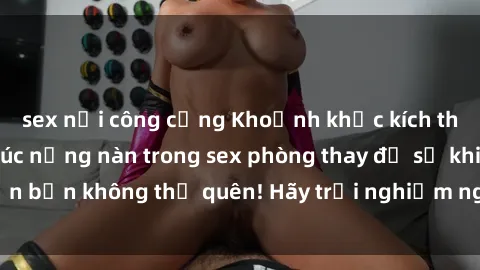 sex nơi công cộng Khoảnh khắc kích thích: Những cảm xúc nồng nàn trong sex phòng thay đồ sẽ khiến bạn không thể quên! Hãy trải nghiệm ngay để thấy sự thú vị!