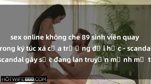 sex online không che 89 sinh viên quay lén cảnh sex hot trong ký túc xá của trường đại học - scandal gây sốc đang lan truyền mạnh mẽ trên mạng xã hội.