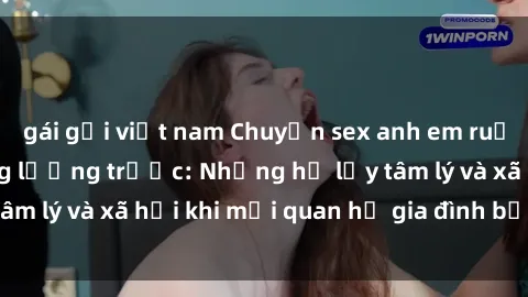 gái gọi việt nam Chuyện sex anh em ruột và hậu quả không lường trước: Những hệ lụy tâm lý và xã hội khi mối quan hệ gia đình bị đe dọa.