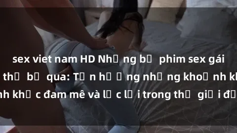 sex viet nam HD Những bộ phim sex gái già hấp dẫn không thể bỏ qua: Tận hưởng những khoảnh khắc đam mê và lạc lối trong thế giới đầy cám dỗ của họ!
