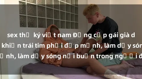 sex thư ký việt nam Đẳng cấp gái già dâm đãng: Bí quyết khiến trái tim phải đập mạnh, làm dậy sóng nỗi buồn trong người đàn ông