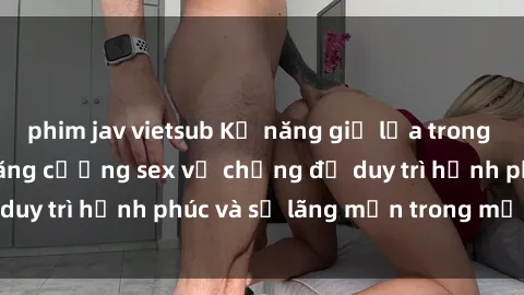 phim jav vietsub Kỹ năng giữ lửa trong tình yêu: Bí quyết tăng cường sex vợ chồng để duy trì hạnh phúc và sự lãng mạn trong mối quan hệ