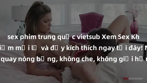 sex phim trung quốc vietsub Xem Sex Không Che: Trải nghiệm mới lạ và đầy kích thích ngay tại đây! Những cảnh quay nóng bỏng, không che, không giới hạn đang chờ đón bạn. Đừng bỏ lỡ!