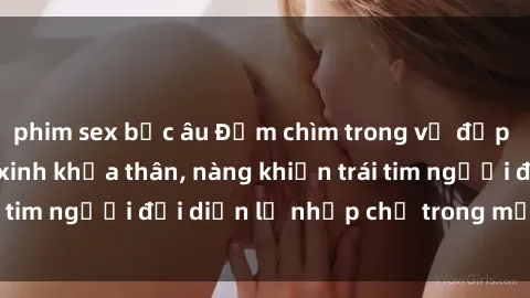 phim sex bắc âu Đắm chìm trong vẻ đẹp tự nhiên của gái xinh khỏa thân, nàng khiến trái tim người đối diện lỡ nhịp chỉ trong một cái nhìn.