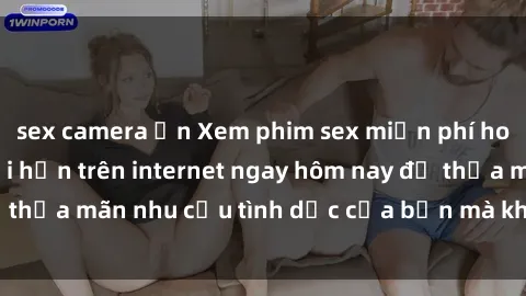 sex camera ẩn Xem phim sex miễn phí hoàn toàn không giới hạn trên internet ngay hôm nay để thỏa mãn nhu cầu tình dục của bạn mà không tốn chi phí.