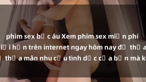 phim sex bắc âu Xem phim sex miễn phí hoàn toàn không giới hạn trên internet ngay hôm nay để thỏa mãn nhu cầu tình dục của bạn mà không tốn chi phí.