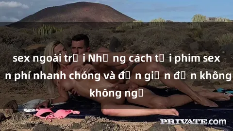 sex ngoài trời Những cách tải phim sex miễn phí nhanh chóng và đơn giản đến không ngờ