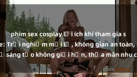 phim sex cosplay lợi ích khi tham gia sex online không che: Trải nghiệm mới lạ, không gian an toàn, sự sáng tạo không giới hạn, thỏa mãn nhu cầu tình dục của bạn.