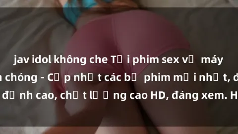 jav idol không che Tải phim sex về máy miễn phí và nhanh chóng - Cập nhật các bộ phim mới nhất, đỉnh cao, chất lượng cao HD, đáng xem. Hãy trải nghiệm ngay!