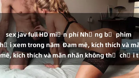 sex jav full HD miễn phí Những bộ phim sex jav đỉnh cao phải xem trong năm  Đam mê, kích thích và mãn nhãn không thể chối từ!