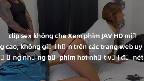 clip sex không che Xem phim JAV HD miễn phí chất lượng cao, không giới hạn trên các trang web uy tín. Yên tâm tận hưởng những bộ phim hot nhất với độ nét sắc sảo, đẹp mắt ngay tại nhà. Hãy trải nghiệm