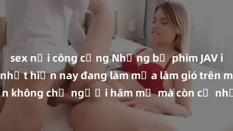 sex nơi công cộng Những bộ phim JAV idol không che hot nhất hiện nay đang làm mưa làm gió trên mạng, hấp dẫn không chỉ người hâm mộ mà còn cả những ai mới tìm hiểu về thể loại này!