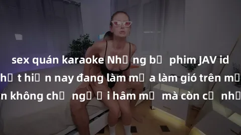 sex quán karaoke Những bộ phim JAV idol không che hot nhất hiện nay đang làm mưa làm gió trên mạng, hấp dẫn không chỉ người hâm mộ mà còn cả những ai mới tìm hiểu về thể loại này!