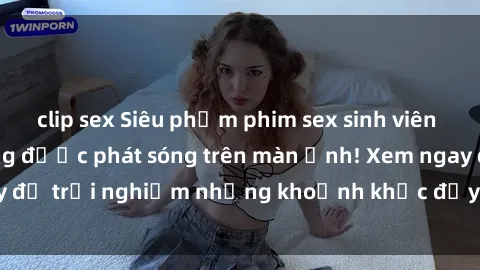 clip sex Siêu phẩm phim sex sinh viên nổi tiếng chưa từng được phát sóng trên màn ảnh! Xem ngay để trải nghiệm những khoảnh khắc đầy kích thích và đam mê!