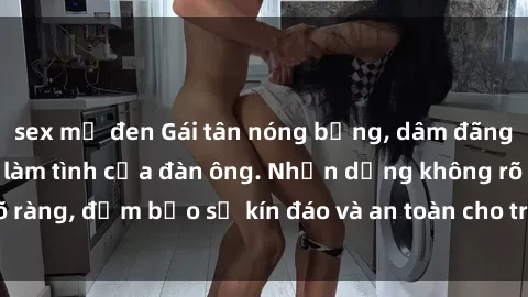 sex mỹ đen Gái tân nóng bỏng, dâm đãng thỏa mãn nhu cầu làm tình của đàn ông. Nhận dạng không rõ ràng, đảm bảo sự kín đáo và an toàn cho trải nghiệm tuyệt vời.