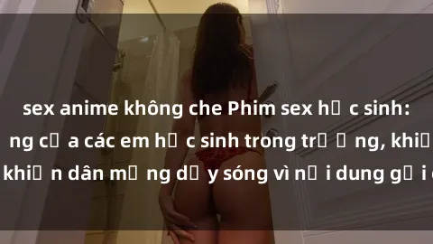 sex anime không che Phim sex học sinh: Hành động nóng bỏng của các em học sinh trong trường, khiến dân mạng dậy sóng vì nội dung gợi cảm và kích thích.
