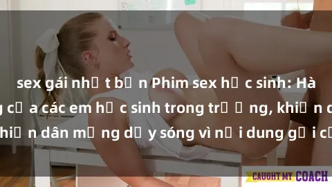 sex gái nhật bản Phim sex học sinh: Hành động nóng bỏng của các em học sinh trong trường, khiến dân mạng dậy sóng vì nội dung gợi cảm và kích thích.