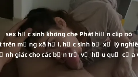 sex học sinh không che Phát hiện clip nóng sinh viên gây sốt trên mạng xã hội, học sinh bị xử lý nghiêm ngặt. Đây là cảnh giác cho các bạn trẻ về hậu quả của việc chia sẻ thông tin trái phép trên inte
