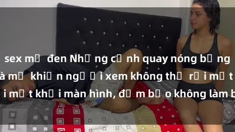 sex mỹ đen Những cảnh quay nóng bỏng trong phim sex bà mẹ khiến người xem không thể rời mắt khỏi màn hình, đảm bảo không làm bạn thất vọng!