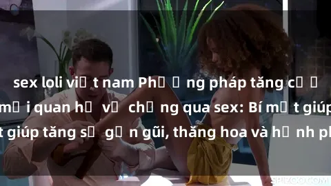 sex loli việt nam Phương pháp tăng cường gắn kết trong mối quan hệ vợ chồng qua sex: Bí mật giúp tăng sự gần gũi, thăng hoa và hạnh phúc cho cặp đôi