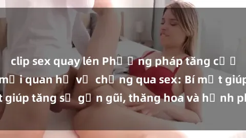 clip sex quay lén Phương pháp tăng cường gắn kết trong mối quan hệ vợ chồng qua sex: Bí mật giúp tăng sự gần gũi, thăng hoa và hạnh phúc cho cặp đôi