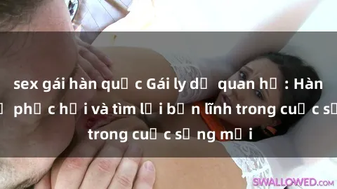 sex gái hàn quốc Gái ly dị quan hệ: Hành trình tự phục hồi và tìm lại bản lĩnh trong cuộc sống mới