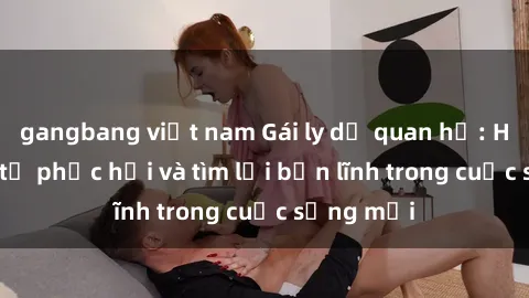 gangbang việt nam Gái ly dị quan hệ: Hành trình tự phục hồi và tìm lại bản lĩnh trong cuộc sống mới