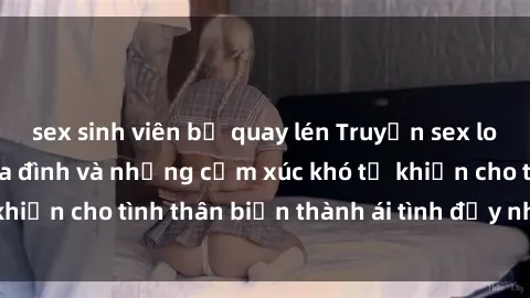sex sinh viên bị quay lén Truyện sex loạn luân: Bí mật gia đình và những cảm xúc khó tả khiến cho tình thân biến thành ái tình đầy nhiệt huyết