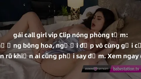 gái call girl vip Clip nóng phòng tắm: Hít thở nồng nàn hương bông hoa, người đẹp vô cùng gợi cảm và quyến rũ khiến ai cũng phải say đắm. Xem ngay để trải nghiệm điều đặc biệt!