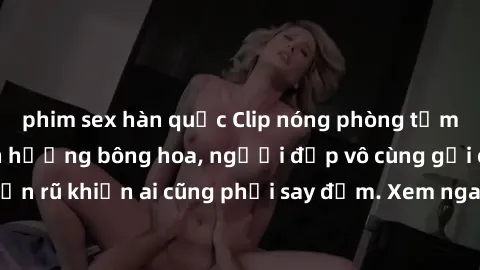 phim sex hàn quốc Clip nóng phòng tắm: Hít thở nồng nàn hương bông hoa, người đẹp vô cùng gợi cảm và quyến rũ khiến ai cũng phải say đắm. Xem ngay để trải nghiệm điều đặc biệt!
