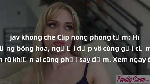 jav không che Clip nóng phòng tắm: Hít thở nồng nàn hương bông hoa, người đẹp vô cùng gợi cảm và quyến rũ khiến ai cũng phải say đắm. Xem ngay để trải nghiệm điều đặc biệt!