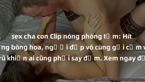 sex cha con Clip nóng phòng tắm: Hít thở nồng nàn hương bông hoa, người đẹp vô cùng gợi cảm và quyến rũ khiến ai cũng phải say đắm. Xem ngay để trải nghiệm điều đặc biệt!