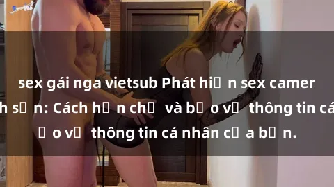 sex gái nga vietsub Phát hiện sex camera ẩn trong khách sạn: Cách hạn chế và bảo vệ thông tin cá nhân của bạn.