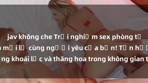 jav không che Trải nghiệm sex phòng tắm đầy kích thích và mới lạ cùng người yêu của bạn! Tận hưởng khoái lạc và thăng hoa trong không gian tắm ấm áp và gợi cảm.