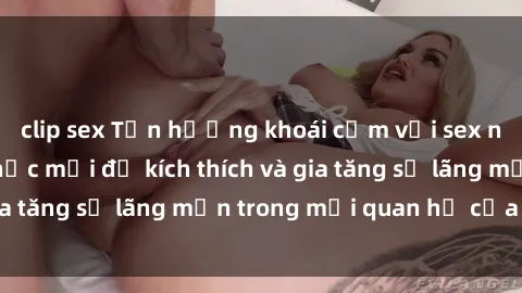 clip sex Tận hưởng khoái cảm với sex ngoài trời: Cách thức mới để kích thích và gia tăng sự lãng mạn trong mối quan hệ của bạn!